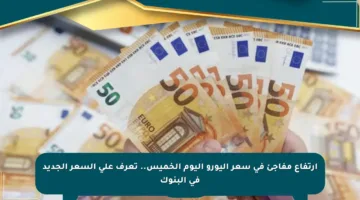 ارتفاع مفاجئ في سعر اليورو اليوم الخميس.. تعرف على السعر الجديد في البنوك